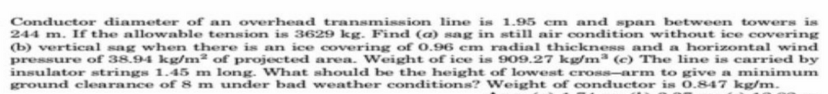 Conductor diameter of an overhead transmission line is 1.95 cm and span between towers is
244 m. If the allowable tension is 3629 kg. Find (a) sag in still air condition without ice covering
(b) vertical sag when there is an ice covering of 0.96 cm radial thickness and a horizontal wind
pressure of 38.94 kg/m² of projected area. Weight of ice is 909.27 kg/m³ (c) The line is carried by
insulator strings 1.45 m long. What should be the height of lowest cross-arm to give a minimum
ground clearance of 8 m under bad weather conditions? Weight of conductor is 0.847 kg/m.