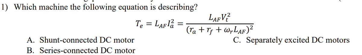 1) Which machine the following equation is describing?
Te = LAF la =
A. Shunt-connected DC motor
DC motor
B. Series-connected
LAFV2
(ra+r+wr LAF)²
C. Separately excited DC motors
