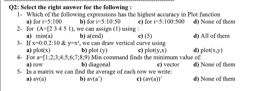 Q2: Select the right answer for the following :
1- Which of the following expressions has the highest accuracy in Plot function
a) for i=5:100
2- for (A=[2 3 4 5 1), we can assign (1) using :
a) min(a)
3- If x=0:0.2:10 & y=x², we can draw vertical curve using
a) plot(x)
4- For a=[1;2;3;4;5;6;7;8;9) Min command finds the minimum value of:
а) row
5- In a matrix we can find the average of each row we write:
а) av(a)
b) for i=5:10:50
c) for i=5:100:500 d) None of them
b) a(end)
с) (5)
d) All of them
b) plot (y)
с) plot(y,x)
d) plot(x,y)
b) diagonal
c) vector
d) None of them
b) av(a')
с) (av(a))'
d) None of them
