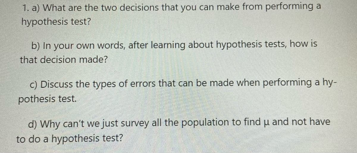 1. a) What are the two decisions that you can make from performing a
hypothesis test?
b) In your own words, after learning about hypothesis tests, how is
that decision made?
c) Discuss the types of errors that can be made when performing a hy-
pothesis test.
d) Why can't we just survey all the population to find u and not have
to do a hypothesis test?
