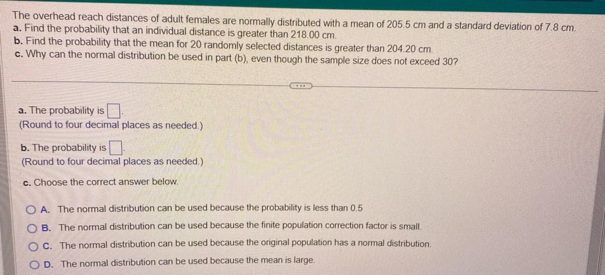 The overhead reach distances of adult females are normally distributed with a mean of 205.5 cm and a standard deviation of 7.8 cm.
a. Find the probability that an individual distance is greater than 218.00 cm.
b. Find the probability that the mean for 20 randomly selected distances is greater than 204.20 cm.
c. Why can the normal distribution be used in part (b), even though the sample size does not exceed 30?
a. The probability is
(Round to four decimal places as needed.)
b. The probability is 0
(Round to four decimal places as needed.)
c. Choose the correct answer below.
OA. The normal distribution can be used because the probability is less than 0.5
OB. The normal distribution can be used because the finite population correction factor is small.
O c. The normal distribution can be used because the original population has a normal distribution.
OD. The normal distribution can be used because the mean is large.