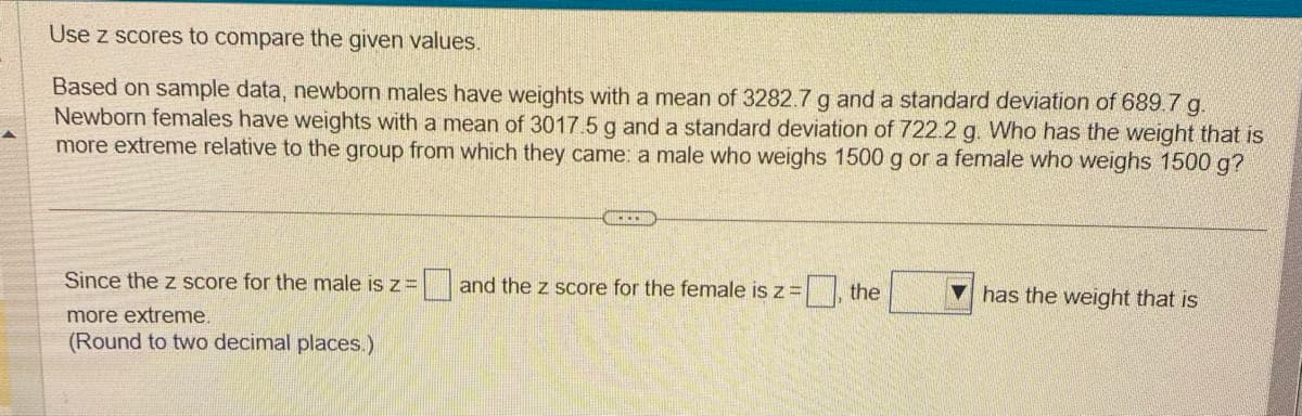 Use z scores to compare the given values.
Based on sample data, newborn males have weights with a mean of 3282.7 g and a standard deviation of 689.7 g.
Newborn females have weights with a mean of 3017.5 g and a standard deviation of 722.2 g. Who has the weight that is
more extreme relative to the group from which they came: a male who weighs 1500 g or a female who weighs 1500 g?
Since the z score for the male is z =
more extreme.
(Round to two decimal places.)
and the z score for the female is z = [
=, the
has the weight that is