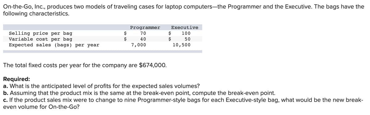 On-the-Go, Inc., produces two models of traveling cases for laptop computers-the Programmer and the Executive. The bags have the
following characteristics.
Executive
Selling price per bag
Variable cost per bag
Expected sales (bags) per year
Programmer
$
$
$
$
70
100
40
50
7,000
10,500
The total fixed costs per year for the company are $674,000.
Required:
a. What is the anticipated level of profits for the expected sales volumes?
b. Assuming that the product mix is the same at the break-even point, compute the break-even point.
c. If the product sales mix were to change to nine Programmer-style bags for each Executive-style bag, what would be the new break-
even volume for On-the-Go?
