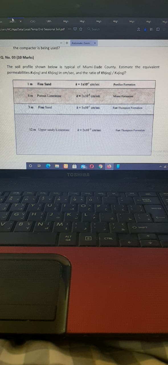 2nds X
CUC
UEF.
High
High
High
High
High
High
High
ar
Users/HC/AppData/Local/Temp/2nd Sessional Soil.pdf .*. O
a Search
立业 回
+ Automatic Zoom
the compacter is being used?
Q. No. 03 (10 Marks)
The soil profile shown below is typical of Miami-Dade County. Estimate the equivalent
permeabilities Kvleq) and Kh(eq) in cm/sec, and the ratio of Khfeg)/Kv(eq)?
I m
Fine Sand
k= Ix10" cm/sec
Pamlico Formation
5 m Porous Limestone
k-2x10 cm/sec
Miami Formation
3 m
Fine Sand
-1x10 cm/sec
Fon Thompson Formation
12 m Upper sandy Limestone
k- 2x10 cm/sec
Fort Thompson Formation
Evate Wi
Settince
TOSHIBA
BACK
GPACE
T
Y
PI
ENTER
C.
G Y
K
4.
0
O SHIFT
S
ALT
CTRL
GR
