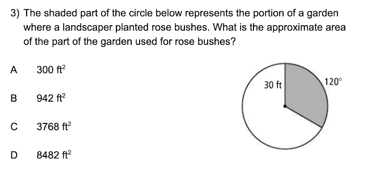3) The shaded part of the circle below represents the portion of a garden
where a landscaper planted rose bushes. What is the approximate area
of the part of the garden used for rose bushes?
A
300 ft²
B
942 ft²
C
3768 ft²
D 8482 ft²
30 ft
120°