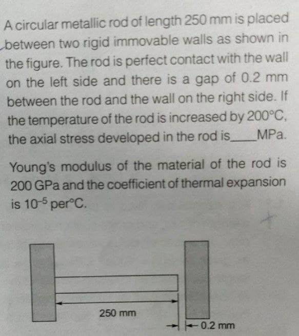 A circular metallic rod of length 250 mm is placed
between two rigid immovable walls as shown in
the figure. The rod is perfect contact with the wall
on the left side and there is a gap of 0.2 mm
between the rod and the wall on the right side. If
the temperature of the rod is increased by 200°C,
MPa.
the axial stress developed in the rod is_
Young's modulus of the material of the rod is
200 GPa and the coefficient of thermal expansion
is 10-5 per°C.
250 mm
0.2 mm