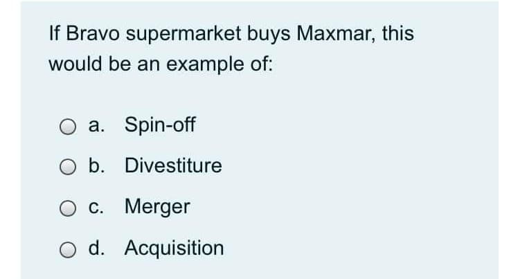 If Bravo supermarket buys Maxmar, this
would be an example of:
a. Spin-off
b. Divestiture
O c. Merger
O d. Acquisition
