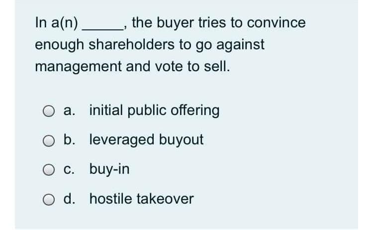 In a(n).
the buyer tries to convince
enough shareholders to go against
management and vote to sellI.
a. initial public offering
b. leveraged buyout
c. buy-in
d. hostile takeover
