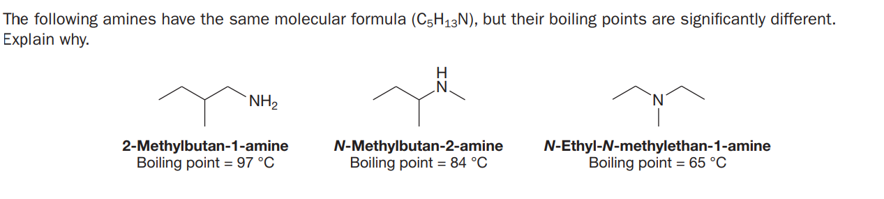 The following amines have the same molecular formula (C5H13N), but their boiling points are significantly different.
Explain why.
H
`NH2
2-Methylbutan-1-amine
Boiling point = 97 °C
N-Methylbutan-2-amine
Boiling point = 84 °C
N-Ethyl-N-methylethan-1-amine
Boiling point = 65 °C
