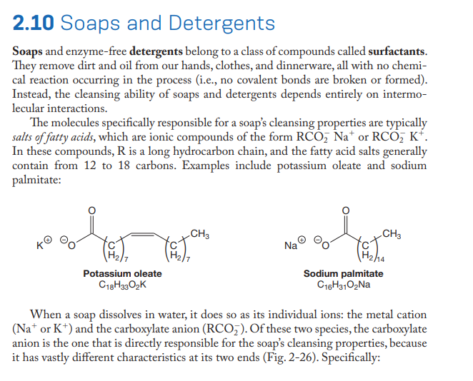 2.10 Soaps and Detergents
Soaps and enzyme-free detergents belong to a class of compounds called surfactants.
They remove dirt and oil from our hands, clothes, and dinnerware, all with no chemi-
cal reaction occurring in the process (i.e., no covalent bonds are broken or formed).
Instead, the cleansing ability of soaps and detergents depends entirely on intermo-
lecular interactions.
The molecules specifically responsible for a soap's cleansing properties are typically
salts of fatty acids, which are ionic compounds of the form RCO, Na* or RCO, K*.
In these compounds, R is a long hydrocarbon chain, and the fatty acid salts generally
contain from 12 to 18 carbons. Examples include potassium oleate and sodium
palmitate:
CH3
CH3
Na
H2ha
Sodium palmitate
C16H3102NA
Potassium oleate
C18H3302K
When a soap dissolves in water, it does so as its individual ions: the metal cation
(Na* or K*) and the carboxylate anion (RCO,). Of these two species, the carboxylate
anion is the one that is directly responsible for the soap's cleansing properties, because
it has vastly different characteristics at its two ends (Fig. 2-26). Specifically:
