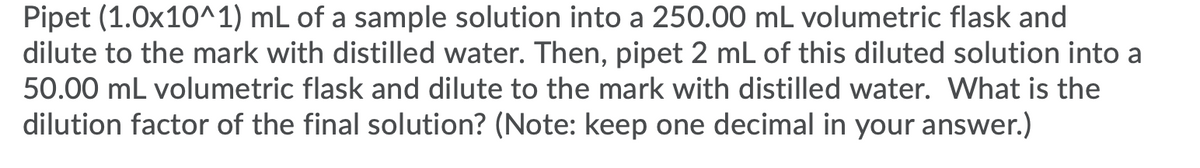 Pipet (1.0x10^1) mL of a sample solution into a 250.00 mL volumetric flask and
dilute to the mark with distilled water. Then, pipet 2 mL of this diluted solution into a
50.00 mL volumetric flask and dilute to the mark with distilled water. What is the
dilution factor of the final solution? (Note: keep one decimal in your answer.)
