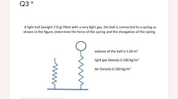 Q3
A light ball (weight 2.0-g) filled with a very light gas, the ball is connected to a spring as
shown in the figure, determine the force of the spring and the elongation of the spring
volume of the ball is 5.00 m
light gas Density 0.180 kg/m
Air Density 0.180 kg/m3
www
