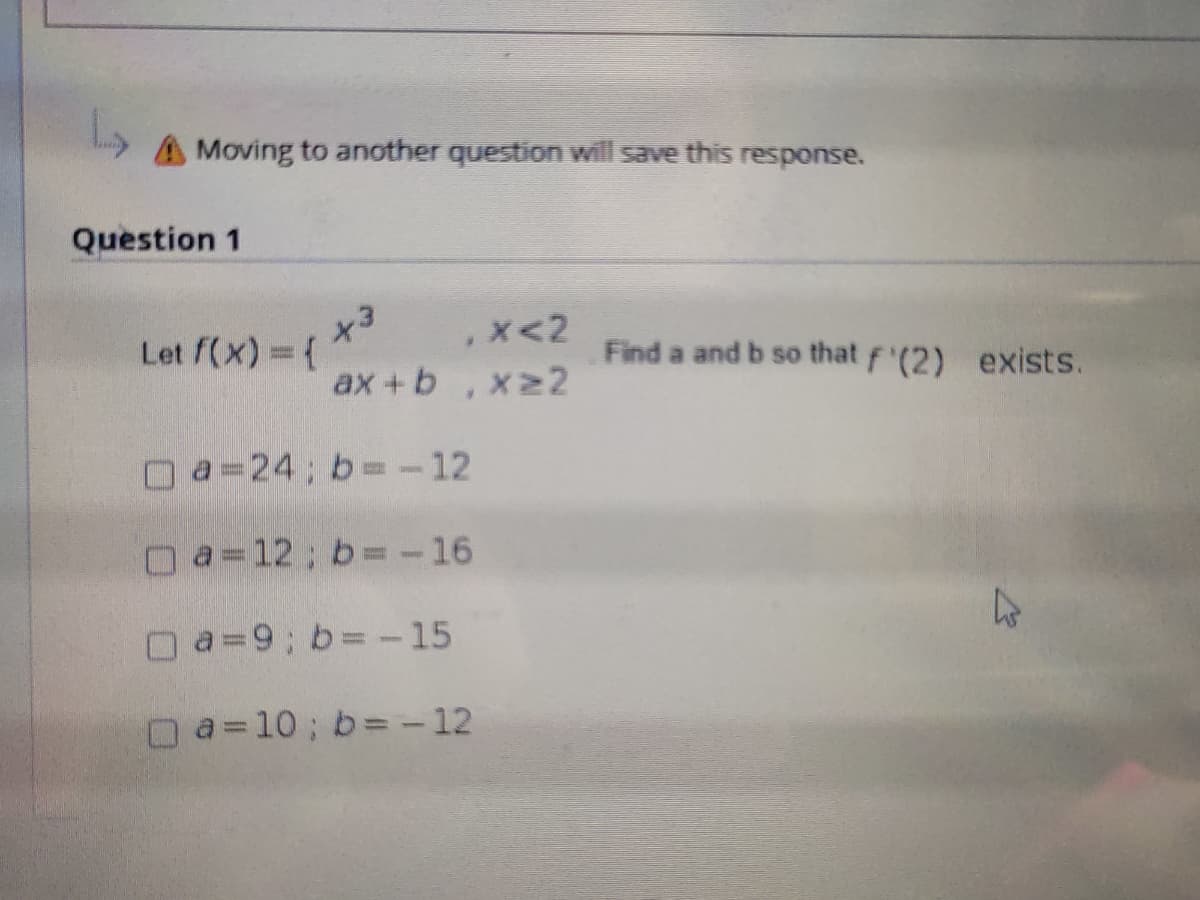 AMoving to another question will save this response.
Question 1
,x<2
Let f(x) = (
Find a and b so that f'(2) exists.
ax+b,x22
O a=24; b=-12
O a=12; b=-16
O a=9; b= -15
O a=10; b= - 12
