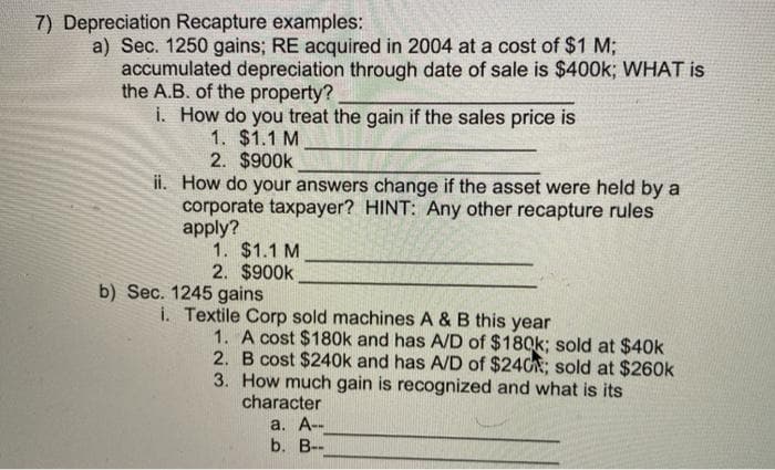 7) Depreciation Recapture examples:
a) Sec. 1250 gains; RE acquired in 2004 at a cost of $1 M;
accumulated depreciation through date of sale is $400k; WHAT is
the A.B. of the property?
i. How do you treat the gain if the sales price is
1. $1.1 M
2. $900k
ii. How do your answers change if the asset were held by a
corporate taxpayer? HINT: Any other recapture rules
apply?
1. $1.1 M
2. $900k
b) Sec. 1245 gains
i. Textile Corp sold machines A & B this year
1. A cost $180k and has A/D of $180k; sold at $40k
2. B cost $240k and has A/D of $240; sold at $260k
3. How much gain is recognized and what is its
character
a. А--
b. В-
