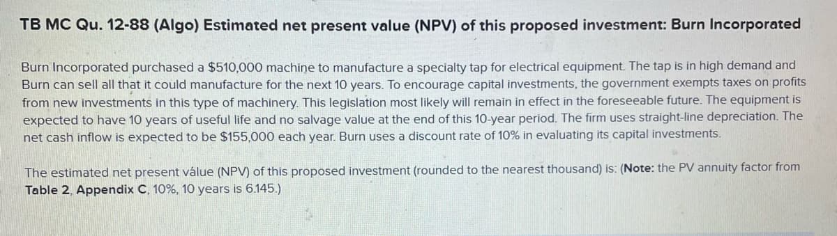 TB MC Qu. 12-88 (Algo) Estimated net present value (NPV) of this proposed investment: Burn Incorporated
Burn Incorporated purchased a $510,000 machine to manufacture a specialty tap for electrical equipment. The tap is in high demand and
Burn can sell all that it could manufacture for the next 10 years. To encourage capital investments, the government exempts taxes on profits
from new investments in this type of machinery. This legislation most likely will remain in effect in the foreseeable future. The equipment is
expected to have 10 years of useful life and no salvage value at the end of this 10-year period. The firm uses straight-line depreciation. The
net cash inflow is expected to be $155,000 each year. Burn uses a discount rate of 10% in evaluating its capital investments.
The estimated net present válue (NPV) of this proposed investment (rounded to the nearest thousand) is: (Note: the PV annuity factor from
Table 2, Appendix C, 10%, 10 years is 6.145.)