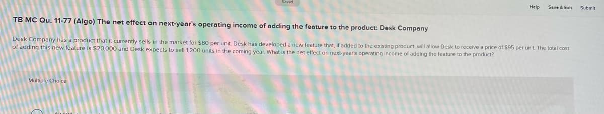 Help
Multiple Choice
Save & Exit
TB MC Qu. 11-77 (Algo) The net effect on next-year's operating income of adding the feature to the product: Desk Company
Desk Company has a product that it currently sells in the market for $80 per unit. Desk has developed a new feature that, if added to the existing product, will allow Desk to receive a price of $95 per unit. The total cost
of adding this new feature is $20,000 and Desk expects to sell 1,200 units in the coming year. What is the net effect on next-year's operating income of adding the feature to the product?
Submit