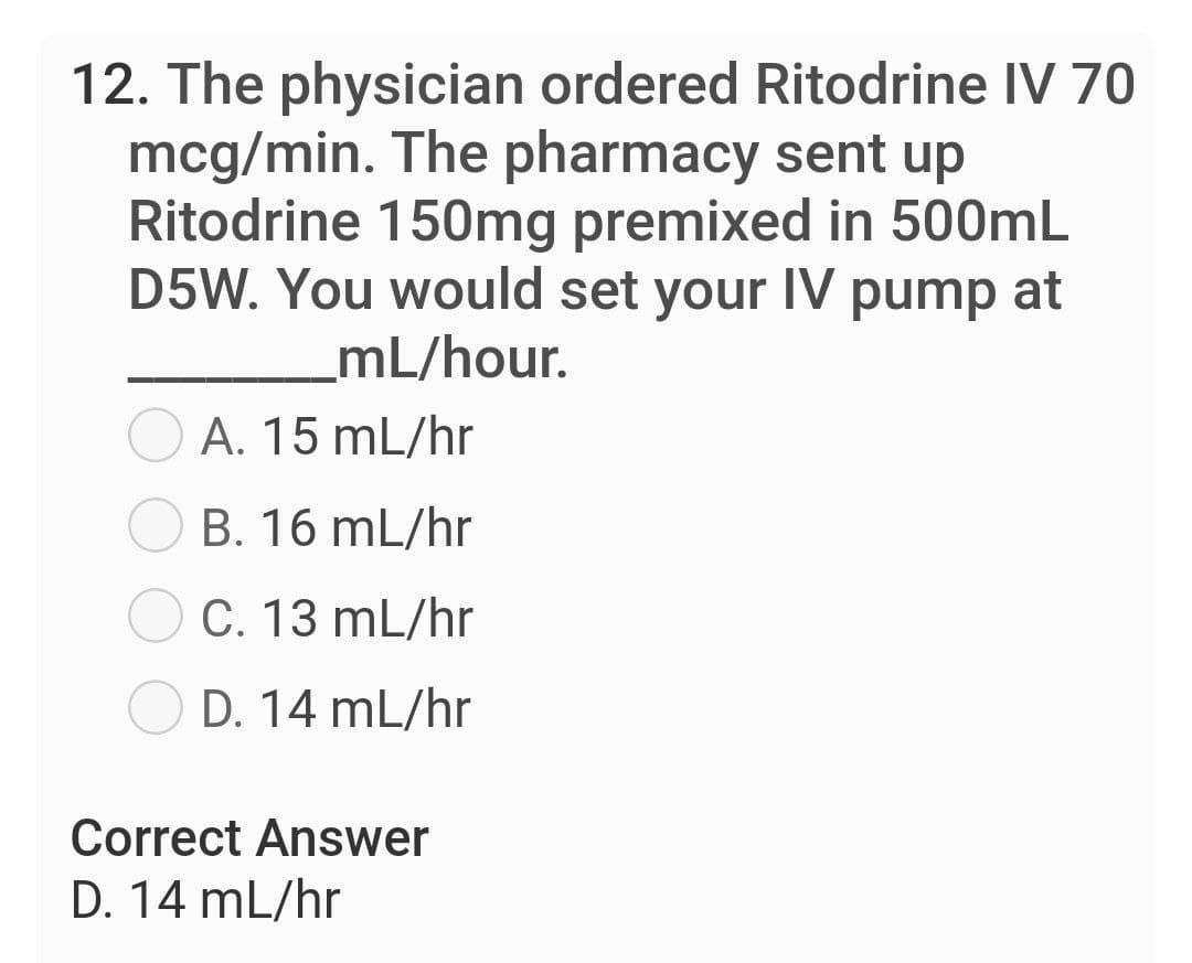 12. The physician ordered Ritodrine IV 70
mcg/min. The pharmacy sent up
Ritodrine 150mg premixed in 500mL
D5W. You would set your IV pump at
mL/hour.
A. 15 mL/hr
B. 16 mL/hr
C. 13 mL/hr
D. 14 mL/hr
Correct Answer
D. 14 mL/hr