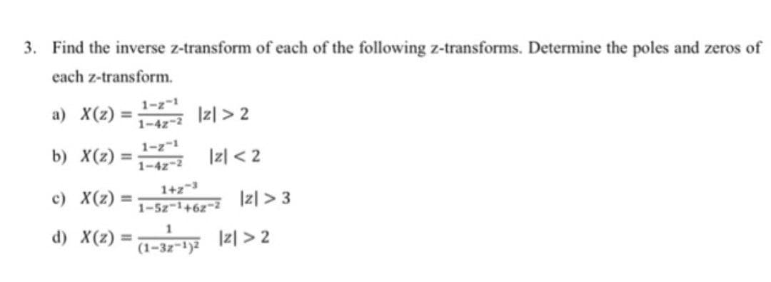 3. Find the inverse z-transform of each of the following z-transforms. Determine the poles and zeros of
each z-transform.
a) X(z) =
b) X(z) =
c) X(z) =
d) X(z) =
1-z-1
1-42-2
1-z-1
1-42-2
|z|>2
|z| <2
1+2-3
1-5z-1+62-2
|z| >3
1
(1-32-1)2 12>2