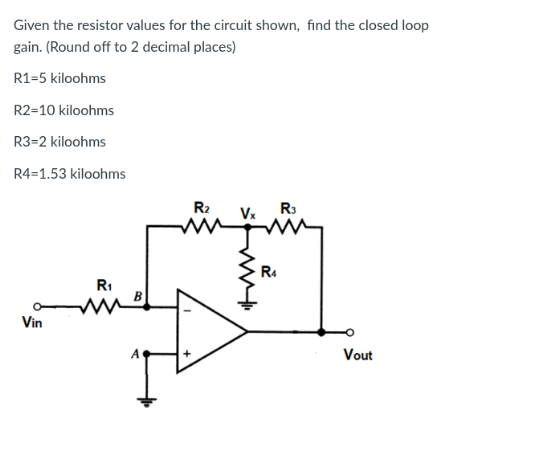Given the resistor values for the circuit shown, find the closed loop
gain. (Round off to 2 decimal places)
R1-5 kiloohms
R2-10 kiloohms
R3=2 kiloohms
R4=1.53 kiloohms
Vin
R₁
R₂
M
my
R3
R4
Vout