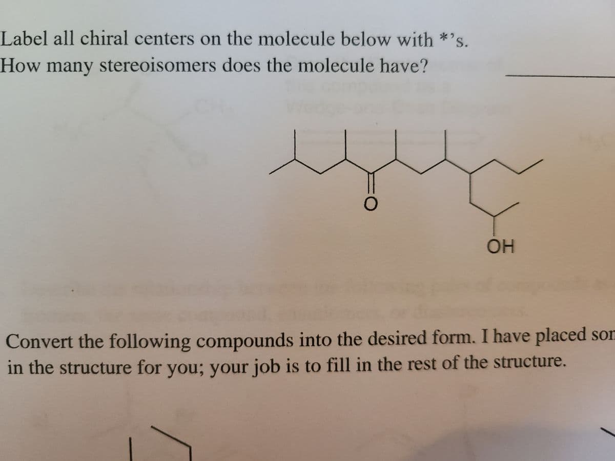 Label all chiral centers on the molecule below with *»
S.
How many stereoisomers does the molecule have?
OH
Convert the following compounds into the desired form. I have placed son
in the structure for you; your job is to fill in the rest of the structure.
