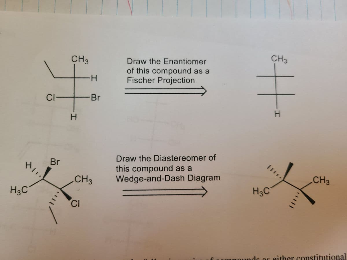 CH3
Draw the Enantiomer
CH3
of this compound as a
Fischer Projection
H-
CI-
-Br
Br
Draw the Diastereomer of
this compound as a
Wedge-and-Dash Diagram
CH3
CH3
H3C
H3C
CI
nounds as either constitutional
