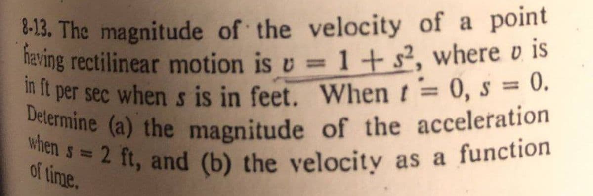 Delermine (a) the magnitude of the acceleration
-13, The magnitude of the velocity of a point
eving rectilinear motion is v = 1 + s², where v is
0.
in it per sec when s is in feet. When t= 0, s =
%3D
%3D
when
of= 2 ft, and (b) the velocity as a function
%3D
