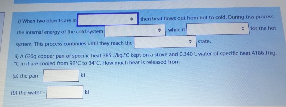 then heat flows out from hot to cold. During this process
i) When two objects are in
while it
for the hot
the internal energy of the cold system
state.
system. This process continues until they reach the
ii) A 620g copper pan of specific heat 385 J/kg.°C kept on a stove and 0.340 L water of specific heat 4186 J/kg.
°C in it are cooled from 92°C to 34°C. How much heat is released from
(a) the pan -
kJ
(b) the water -
kJ
