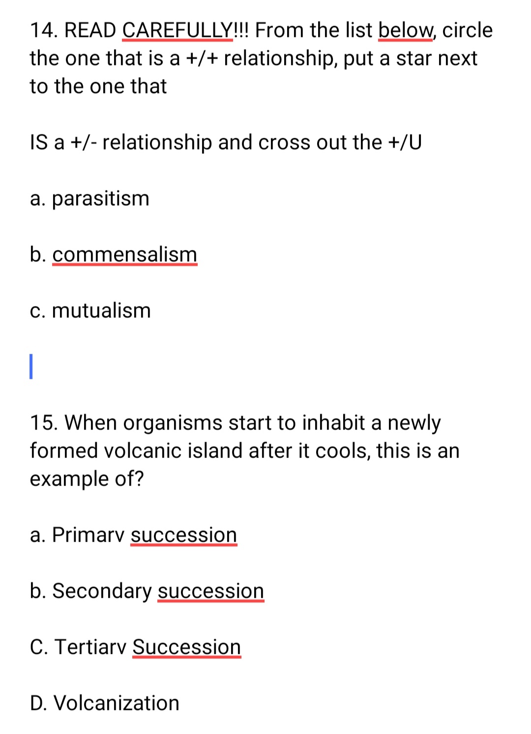 14. READ CAREFULLY!!! From the list below, circle
the one that is a +/+ relationship, put a star next
to the one that
IS a +/- relationship and cross out the +/U
a. parasitism
b. commensalism
c. mutualism
|
15. When organisms start to inhabit a newly
formed volcanic island after it cools, this is an
example of?
a. Primary succession
b. Secondary succession
C. Tertiary Succession
D. Volcanization