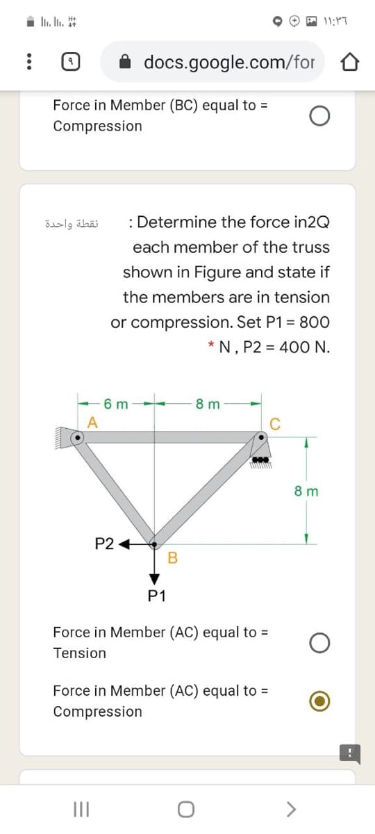 i li. In. *
11:"7
docs.google.com/for
Force in Member (BC) equal to =
Compression
نقطة واحدة
: Determine the force in2Q
each member of the truss
shown in Figure and state if
the members are in tension
or compression. Set P1 = 80O
* N, P2 = 40O N.
6 m
8 m
C
8 m
P2 +
P1
Force in Member (AC) equal to =
Tension
Force in Member (AC) equal to =
Compression
II
>
