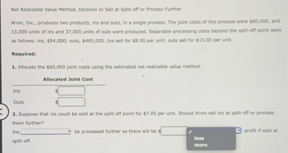 Net Realizable Value Method, Decision to Sell at Split-off or Process Further
Arvin, Inc., produces two products, ins and outs, in a single process. The joint costs of this process were $60,000, and
13,000 units of ins and 37,000 units of outs were produced. Separable processing costs beyond the split-off point were
as follows: ins, $94,000; outs, $465,000. Ins sell for $8.00 per unit; outs sell for $15.00 per unit.
Required:
1. Allocate the $60,000 joint costs using the estimated net realizable value method.
Ins
Outs
2. Suppose that ins could be sold at the split-off point for $7.00 per unit. Should Arvin sell ins at split-off or process
them further?
Ins
Allocated Joint Cost
split-off.
be processed further as there will be $
less
more
profit if sold at