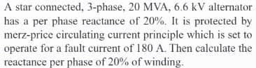 A star connected, 3-phase, 20 MVA, 6.6 kV alternator
has a per phase reactance of 20%. It is protected by
merz-price circulating current principle which is set to
operate for a fault current of 180 A. Then calculate the
reactance per phase of 20% of winding.