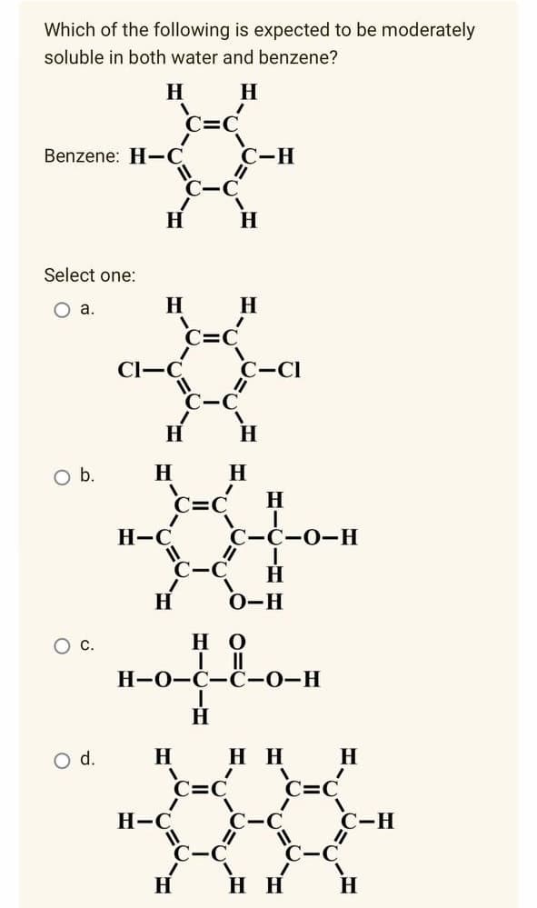 Which of the following is expected to be moderately
soluble in both water and benzene?
H
H
Benzene: H-C
11
Select one:
O a.
O b.
O C.
O d.
H
H
CI-C
H
C=C
H
C-C
H-C
C-C
H-C
H
C=C
C-C
//
1
C=C
C-H
H
1
C-C-O-H
"1 I
H
H
O-H
но
H-O-C-C-0-H
I
H
H
H H
H
H
C-Cl
H
H
1
HH
C=C
H
C-H
H