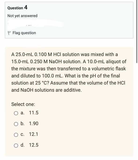 Question 4
Not yet answered
Flag question
A 25.0-mL 0.100 M HCI solution was mixed with a
15.0-mL 0.250 M NaOH solution. A 10.0-mL aliquot of
the mixture was then transferred to a volumetric flask
and diluted to 100.0 mL. What is the pH of the final
solution at 25 °C? Assume that the volume of the HCI
and NaOH solutions are additive.
Select one:
O a. 11.5
O b. 1.90
O C. 12.1
O d.
12.5