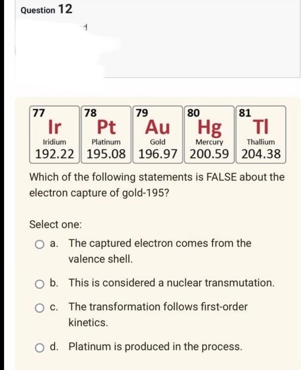 Question 12
77
78
79
Ir
Pt Au
Hg
TI
Iridium
Platinum
Gold
Mercury
Thallium
192.22 195.08 196.97 200.59 204.38
Which of the following statements is FALSE about the
electron capture of gold-195?
Select one:
O a. The captured electron comes from the
valence shell.
O b. This is considered a nuclear transmutation.
O c. The transformation follows first-order
kinetics.
O d. Platinum is produced in the process.
80
81