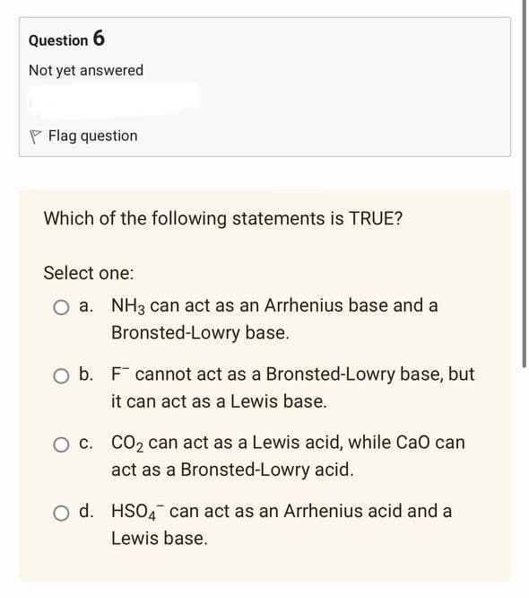 Question 6
Not yet answered
Flag question
Which of the following statements is TRUE?
Select one:
a. NH3 can act as an Arrhenius base and a
Bronsted-Lowry base.
O b. F cannot act as a Bronsted-Lowry base, but
it can act as a Lewis base.
O c. CO₂ can act as a Lewis acid, while CaO can
act as a Bronsted-Lowry acid.
O d. HSO4 can act as an Arrhenius acid and a
Lewis base.