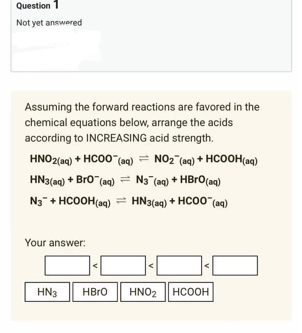 Question 1
Not yet answered
Assuming the forward reactions are favored in the
chemical equations below, arrange the acids
according to INCREASING acid strength.
HNO2(aq) + HCOO (aq) = NO2 (aq) + HCOOH(aq)
HN3(aq) + BrO¯ (aq) N3 (aq) + HBrO (aq)
N3 + HCOOH(aq) = HN3(aq) + HCOO (aq)
Your answer:
HN3 HBrO HNO2 HCOOH