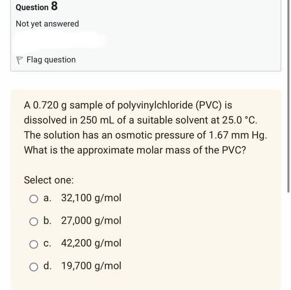 Question 8
Not yet answered
Flag question
A 0.720 g sample of polyvinylchloride (PVC) is
dissolved in 250 mL of a suitable solvent at 25.0 °C.
The solution has an osmotic pressure of 1.67 mm Hg.
What is the approximate molar mass of the PVC?
Select one:
O a. 32,100 g/mol
O b. 27,000 g/mol
O c.
42,200 g/mol
O d. 19,700 g/mol