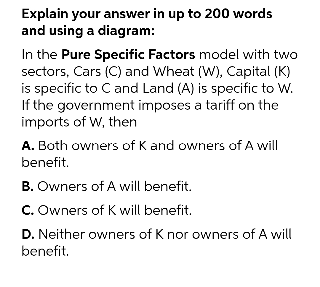 Explain your answer in up to 200 words
and using a diagram:
In the Pure Specific Factors model with two
sectors, Cars (C) and Wheat (W), Capital (K)
is specific to C and Land (A) is specific to W.
If the government imposes a tariff on the
imports of W, then
A. Both owners of K and owners of A will
benefit.
B. Owners of A will benefit.
C. Owners of K will benefit.
D. Neither owners of K nor owners of A will
benefit.
