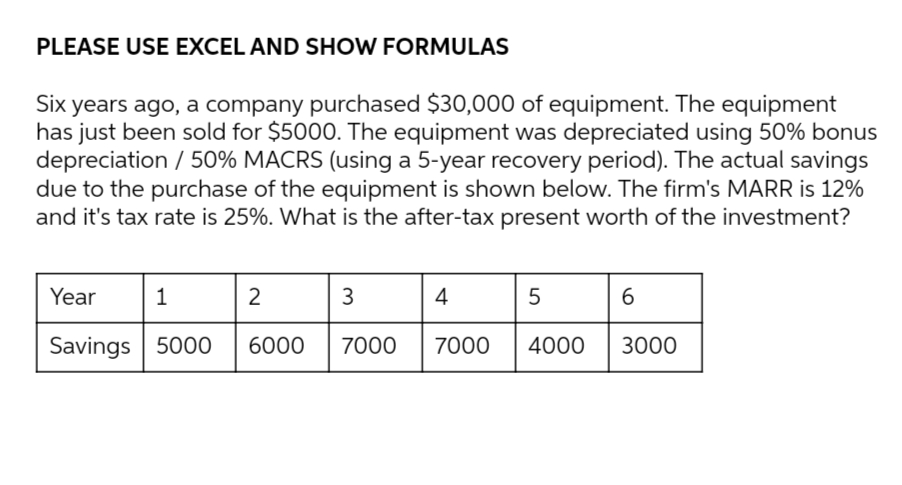 PLEASE USE EXCEL AND SHOW FORMULAS
Six years ago, a company purchased $30,000 of equipment. The equipment
has just been sold for $5000. The equipment was depreciated using 50% bonus
depreciation / 50% MACRS (using a 5-year recovery period). The actual savings
due to the purchase of the equipment is shown below. The firm's MARR is 12%
and it's tax rate is 25%. What is the after-tax present worth of the investment?
Year
1
2
3
4
5
6
Savings 5000
6000
7000
7000
4000
3000
