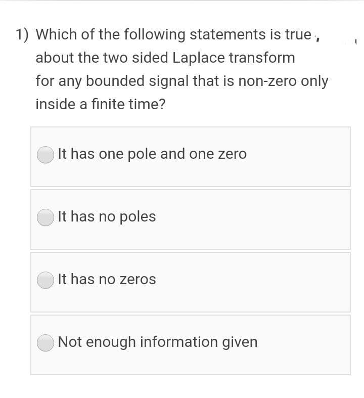 1) Which of the following statements is true,
about the two sided Laplace transform
for any bounded signal that is non-zero only
inside a finite time?
It has one pole and one zero
It has no poles
It has no zeros
Not enough information given
