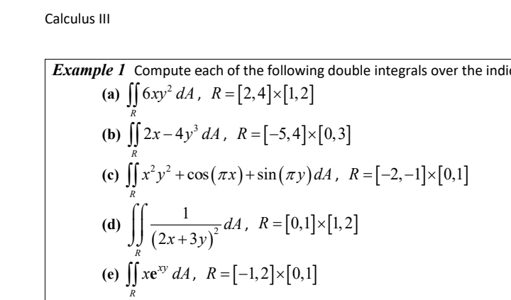 Calculus III
Example 1 Compute each of the following double integrals over the indi
(a) ff6xy² dA, R=[2,4]×[1,2]
R
(b) ff 2x−4y³dA, R=[−5,4]×[0,3]
[[
R
(c) ff x²y² +cos (7x)+sin(7y)dA, R=[−2,−1]×[0,1]
R
(d)
SS₁ dA, R=[0,1]×[1,2]
1
(2x+3y)
R
(e) ſſxe™ dA, R=[−1,2]×[0,1]
R