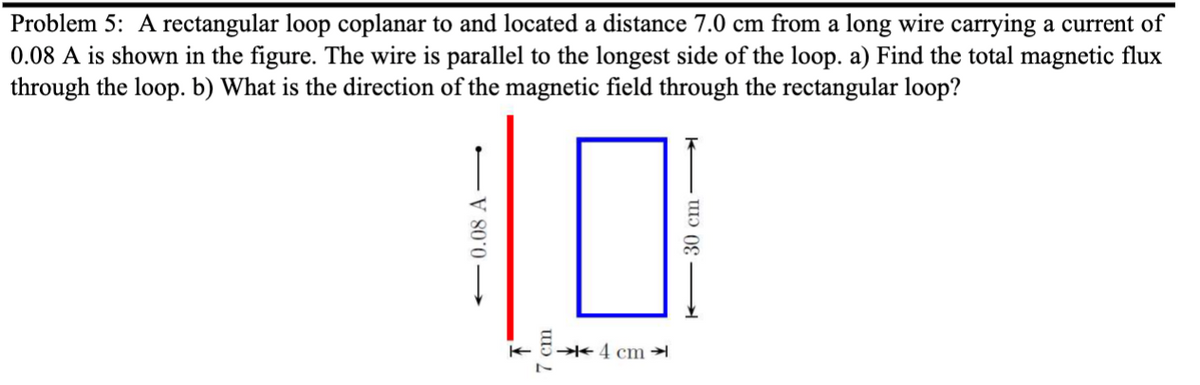 Problem 5: A rectangular loop coplanar to and located a distance 7.0 cm from a long wire carrying a current of
0.08 A is shown in the figure. The wire is parallel to the longest side of the loop. a) Find the total magnetic flux
through the loop. b) What is the direction of the magnetic field through the rectangular loop?
-0.08 A
7
4 cm
30 cm