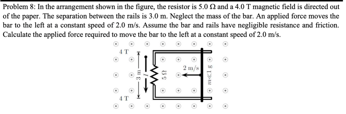 Problem 8: In the arrangement shown in the figure, the resistor is 5.0 2 and a 4.0 T magnetic field is directed out
of the paper. The separation between the rails is 3.0 m. Neglect the mass of the bar. An applied force moves the
bar to the left at a constant speed of 2.0 m/s. Assume the bar and rails have negligible resistance and friction.
Calculate the applied force required to move the bar to the left at a constant speed of 2.0 m/s.
4 T
4 T
5Ω
O
2 m/s
O
Om<lg O
O
O
O