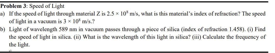 Problem 3: Speed of Light
a) If the speed of light through material Z is 2.5 × 108 m/s, what is this material's index of refraction? The speed
of light in a vacuum is 3 × 108 m/s.?
b)
Light of wavelength 589 nm in vacuum passes through a piece of silica (index of refraction 1.458). (i) Find
the speed of light in silica. (ii) What is the wavelength of this light in silica? (iii) Calculate the frequency of
the light.