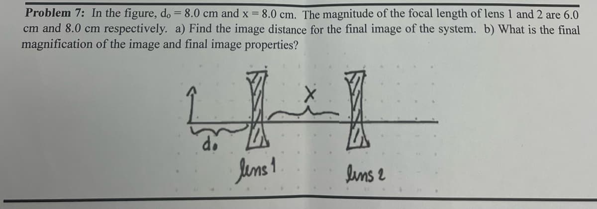 Problem 7: In the figure, do = 8.0 cm and x = 8.0 cm. The magnitude of the focal length of lens 1 and 2 are 6.0
cm and 8.0 cm respectively. a) Find the image distance for the final image of the system. b) What is the final
magnification of the image and final image properties?
lens 1
lins 2