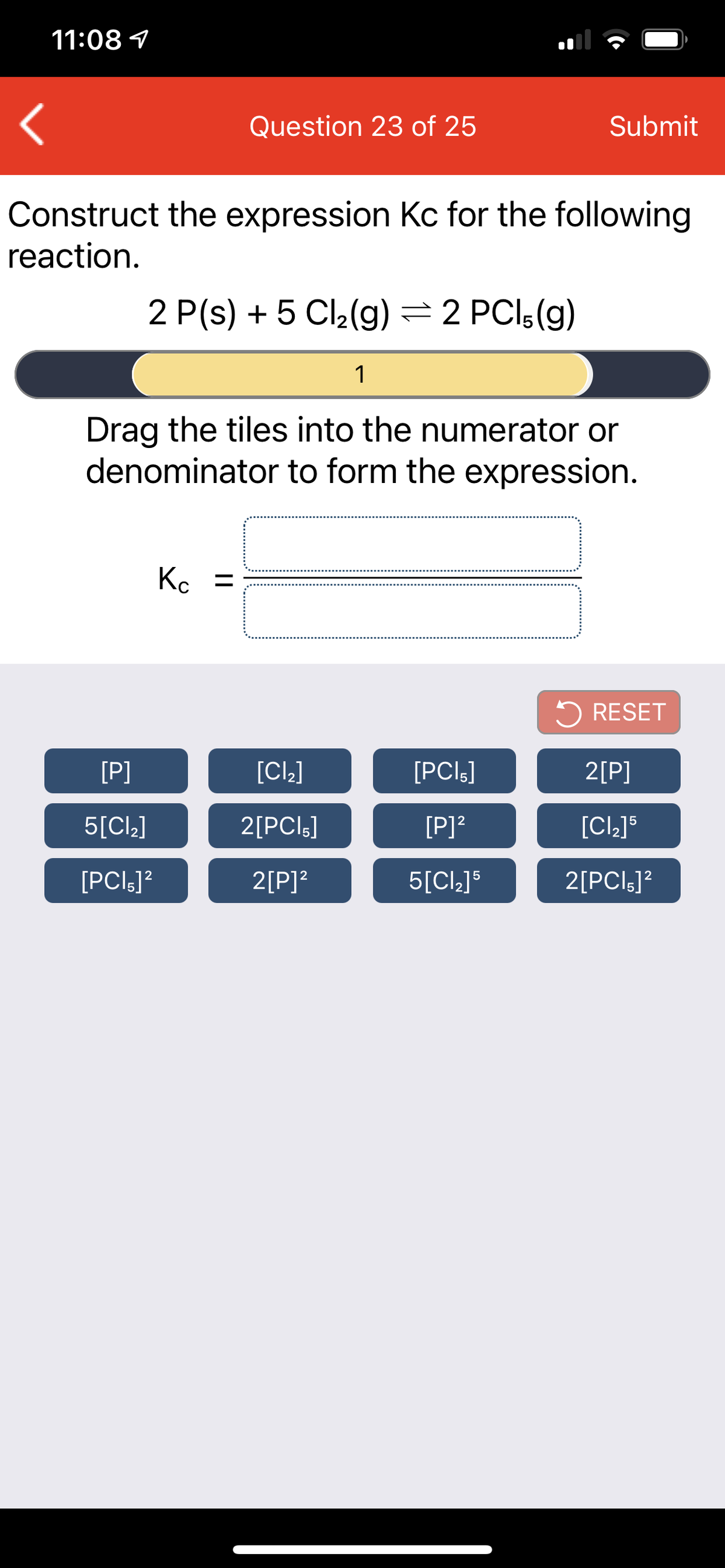 11:08 1
Question 23 of 25
Submit
Construct the expression Kc for the following
reaction.
2 P(s) + 5 Cl2(g) = 2 PCI;(g)
1
Drag the tiles into the numerator or
denominator to form the expression.
K. =
5 RESET
[P]
[Cl.]
[PCIg]
2[P]
5[Cl_]
2[PCI;]
[P]?
[PCIs]?
2[P]?
5[Cl_]$
2[PCIs]?
