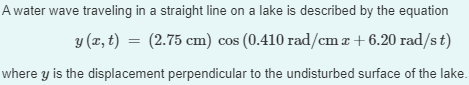 A water wave traveling in a straight line on a lake is described by the equation
y (x, t) = (2.75 cm) cos (0.410 rad/cm x + 6.20 rad/st)
where y is the displacement perpendicular to the undisturbed surface of the lake.
