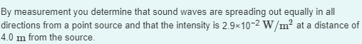 By measurement you determine that sound waves are spreading out equally in all
directions from a point source and that the intensity is 2.9x10-2 W/m² at a distance of
4.0 m from the source.