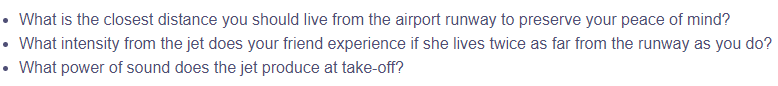 • What is the closest distance you should live from the airport runway to preserve your peace of mind?
• What intensity from the jet does your friend experience if she lives twice as far from the runway as you do?
• What power of sound does the jet produce at take-off?