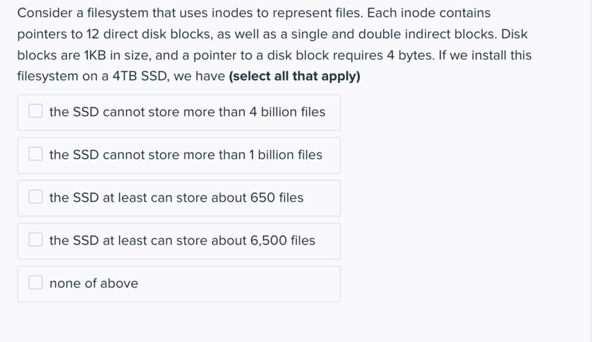 Consider a filesystem that uses inodes to represent files. Each inode contains
pointers to 12 direct disk blocks, as well as a single and double indirect blocks. Disk
blocks are 1KB in size, and a pointer to a disk block requires 4 bytes. If we install this
filesystem on a 4TB SSD, we have (select all that apply)
the SSD cannot store more than 4 billion files
the SSD cannot store more than 1 billion files
the SSD at least can store about 650 files
the SSD at least can store about 6,500 files
none of above
